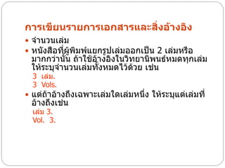 การเขียนรายการเอกสารและสิ่งอ้างอิง
 จานวนเล่ม
 หนังสือที่ผู้พิมพ์แยกรูปเล่มออกเป็น 2 เล่มหรือ
 มากกว่านั้น ถ้าใช้อ้างอิงในวิทยานิพนธ์หมดทุกเล่ม
 ให้ระบุจานวนเล่มทั้งหมดไว้ด้วย เช่น
  3 เล่ม.
  3 Vols.
 แต่ถ้าอ้างถึงเฉพาะเล่มใดเล่มหนึ่ง ให้ระบุแต่เล่มที่
 อ้างถึงเช่น
  เล่ม 3.
  Vol. 3.
 