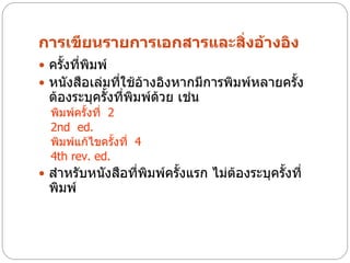 การเขียนรายการเอกสารและสิ่งอ้างอิง
 ครั้งที่พิมพ์
 หนังสือเล่มที่ใช้อ้างอิงหากมีการพิมพ์หลายครั้ง
  ต้องระบุครั้งที่พิมพ์ด้วย เช่น
  พิมพ์ครั้งที่ 2
  2nd ed.
  พิมพ์แก้ไขครั้งที่ 4
  4th rev. ed.
 สาหรับหนังสือที่พิมพ์ครั้งแรก ไม่ต้องระบุครั้งที่
  พิมพ์
 