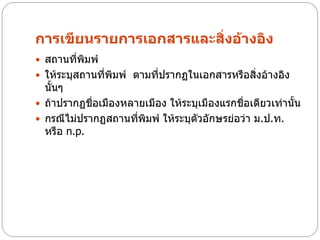 การเขียนรายการเอกสารและสิ่งอ้างอิง
 สถานที่พมพ์
          ิ
 ให้ระบุสถานที่พิมพ์ ตามที่ปรากฏในเอกสารหรือสิงอ้างอิง
                                               ่
  นั้นๆ
 ถ้าปรากฏชือเมืองหลายเมือง ให้ระบุเมืองแรกชื่อเดียวเท่านั้น
            ่
 กรณีไม่ปรากฏสถานทีพิมพ์ ให้ระบุตวอักษรย่อว่า ม.ป.ท.
                     ่            ั
  หรือ n.p.
 
