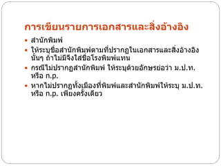 การเขียนรายการเอกสารและสิ่งอ้างอิง
 สานักพิมพ์
 ให้ระบุชื่อสานักพิมพ์ตามที่ปรากฏในเอกสารและสิงอ้างอิง
                                               ่
  นั้นๆ ถ้าไม่มจึงใส่ชื่อโรงพิมพ์แทน
               ี
 กรณีไม่ปรากฏสานักพิมพ์ ให้ระบุด้วยอักษรย่อว่า ม.ป.ท.
  หรือ n.p.
 หากไม่ปรากฏทั้งเมืองที่พิมพ์และสานักพิมพ์ให้ระบุ ม.ป.ท.
  หรือ n.p. เพียงครั้งเดียว
 