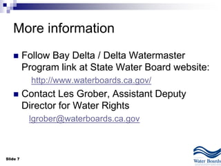 Slide 7
More information
 Follow Bay Delta / Delta Watermaster
Program link at State Water Board website:
http://www.waterboards.ca.gov/
 Contact Les Grober, Assistant Deputy
Director for Water Rights
lgrober@waterboards.ca.gov
 