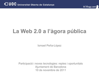 La Web 2.0 a l’àgora pública Ismael Peña - López Participació i noves tecnologies: reptes i oportunitats Ajuntament de Barcelona 10 de novembre de 2011 