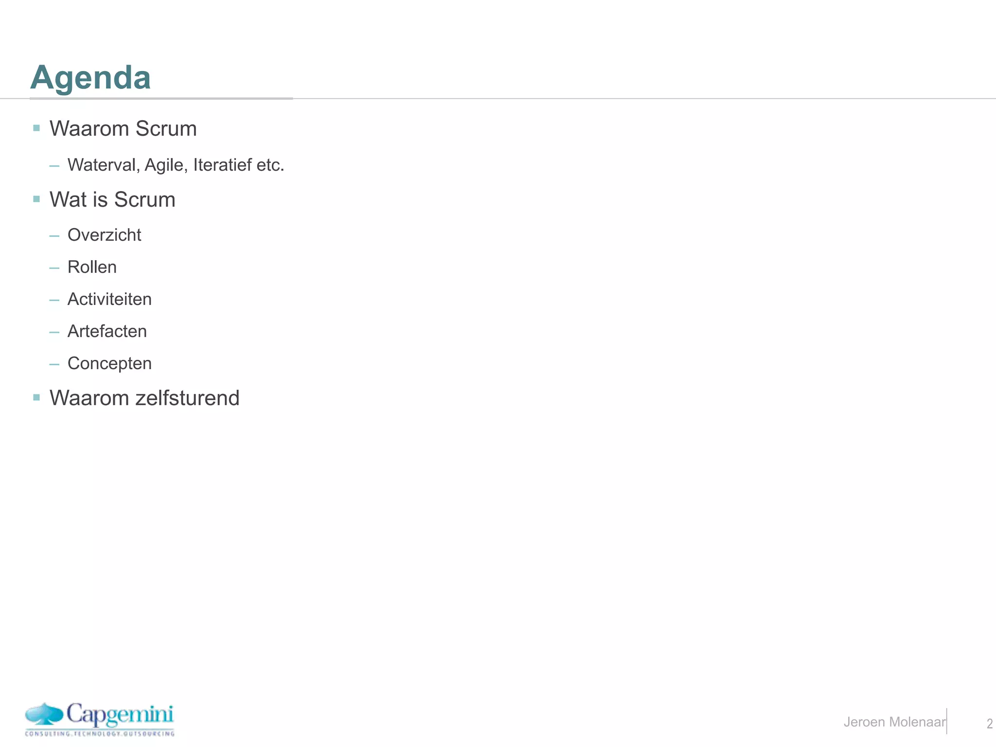 Agenda
 Waarom Scrum
 – Waterval, Agile, Iteratief etc.

 Wat is Scrum
 – Overzicht
 – Rollen
 – Activiteiten
 – Artefacten
 – Concepten

 Waarom zelfsturend




                                     Jeroen Molenaar   2
 