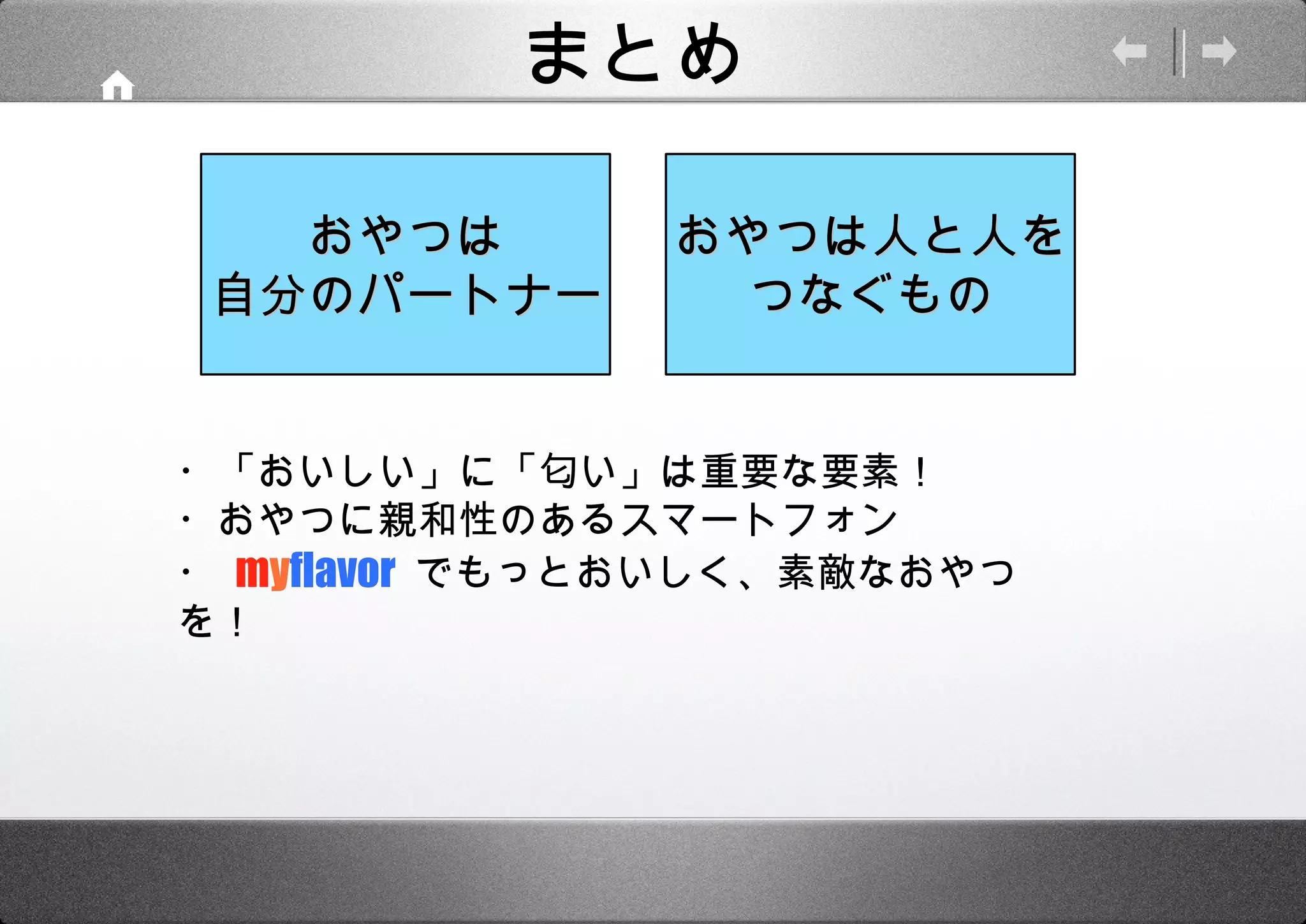 まとめ ・「おいしい」に「匂い」は重要な要素！ ・おやつに親和性のあるスマートフォン ・   m y flavor  でもっとおいしく、素敵なおやつを！ おやつは人と人を つなぐもの おやつは 自分のパートナー 