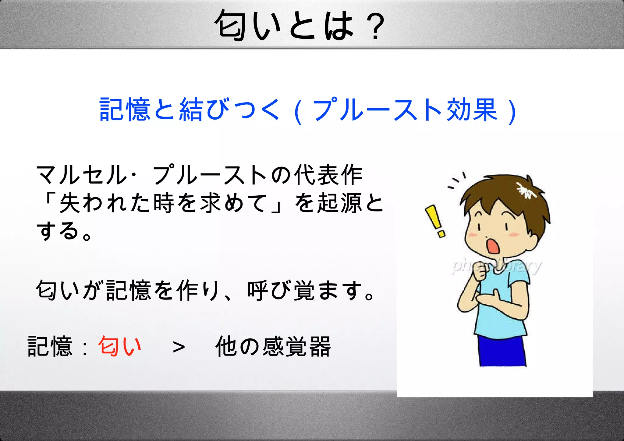 記憶と結びつく（プルースト効果） マルセル・プルーストの代表作「失われた時を求めて」を起源とする。 匂いが記憶を作り、呼び覚ます。 匂いとは？ 記憶： 匂い  ＞  他の感覚器 