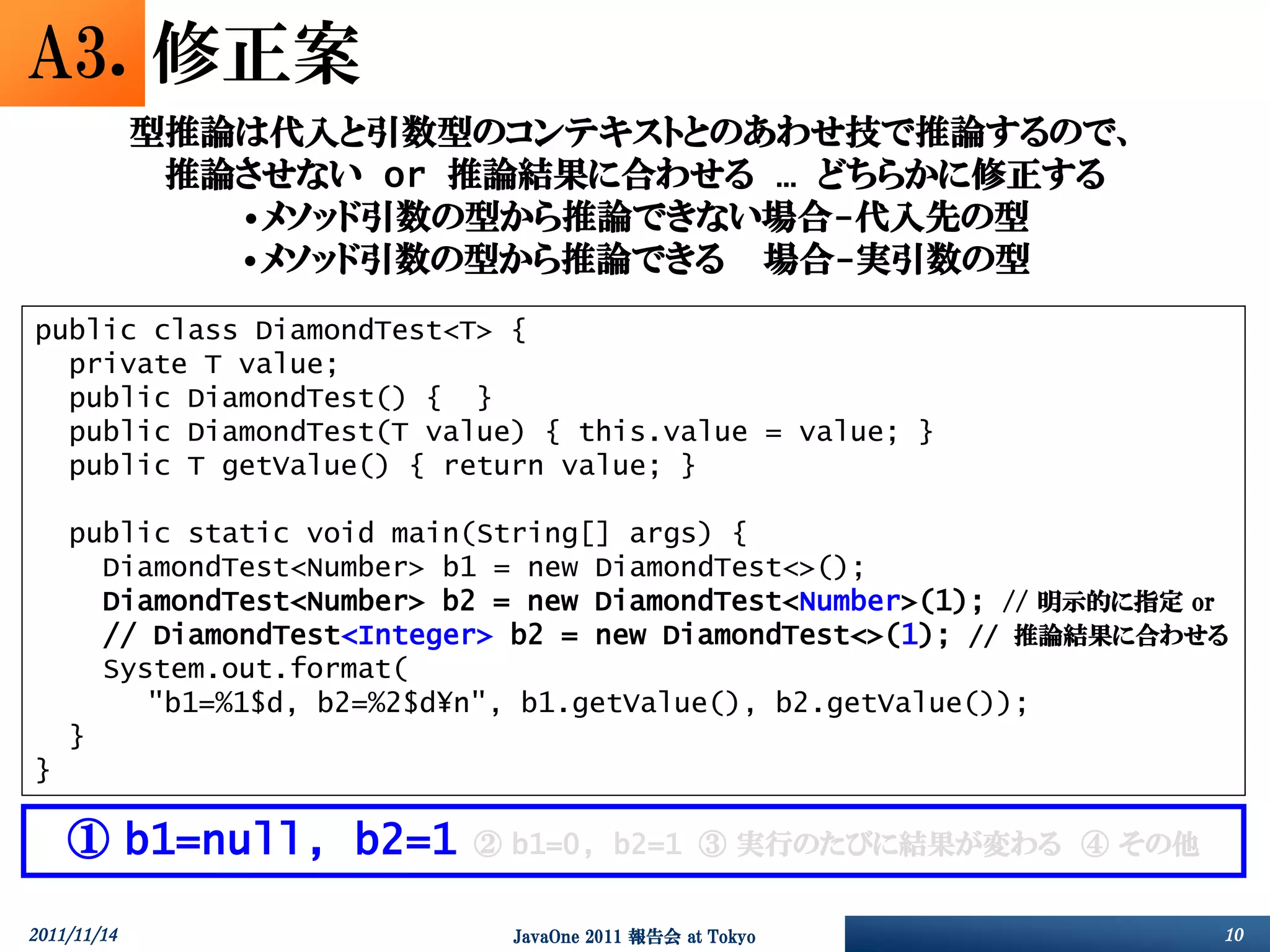 A3. 修正案
             型推論は代入と引数型のコンテキストとのあわせ技で推論するので、
              推論させない or 推論結果に合わせる … どちらかに修正する
                •メソッド引数の型から推論できない場合-代入先の型
                •メソッド引数の型から推論できる 場合-実引数の型
public class DiamondTest<T> {
  private T value;
  public DiamondTest() { }
  public DiamondTest(T value) { this.value = value; }
  public T getValue() { return value; }

    public static void main(String[] args) {
      DiamondTest<Number> b1 = new DiamondTest<>();
      DiamondTest<Number> b2 = new DiamondTest<Number>(1); // 明示的に指定 or
      // DiamondTest<Integer> b2 = new DiamondTest<>(1); // 推論結果に合わせる
      System.out.format(
         "b1=%1$d, b2=%2$d¥n", b1.getValue(), b2.getValue());
    }
}

    ① b1=null, b2=1        ② b1=0, b2=1 ③ 実行のたびに結果が変わる ④ その他


2011/11/14                   JavaOne 2011 報告会 at Tokyo                10
 