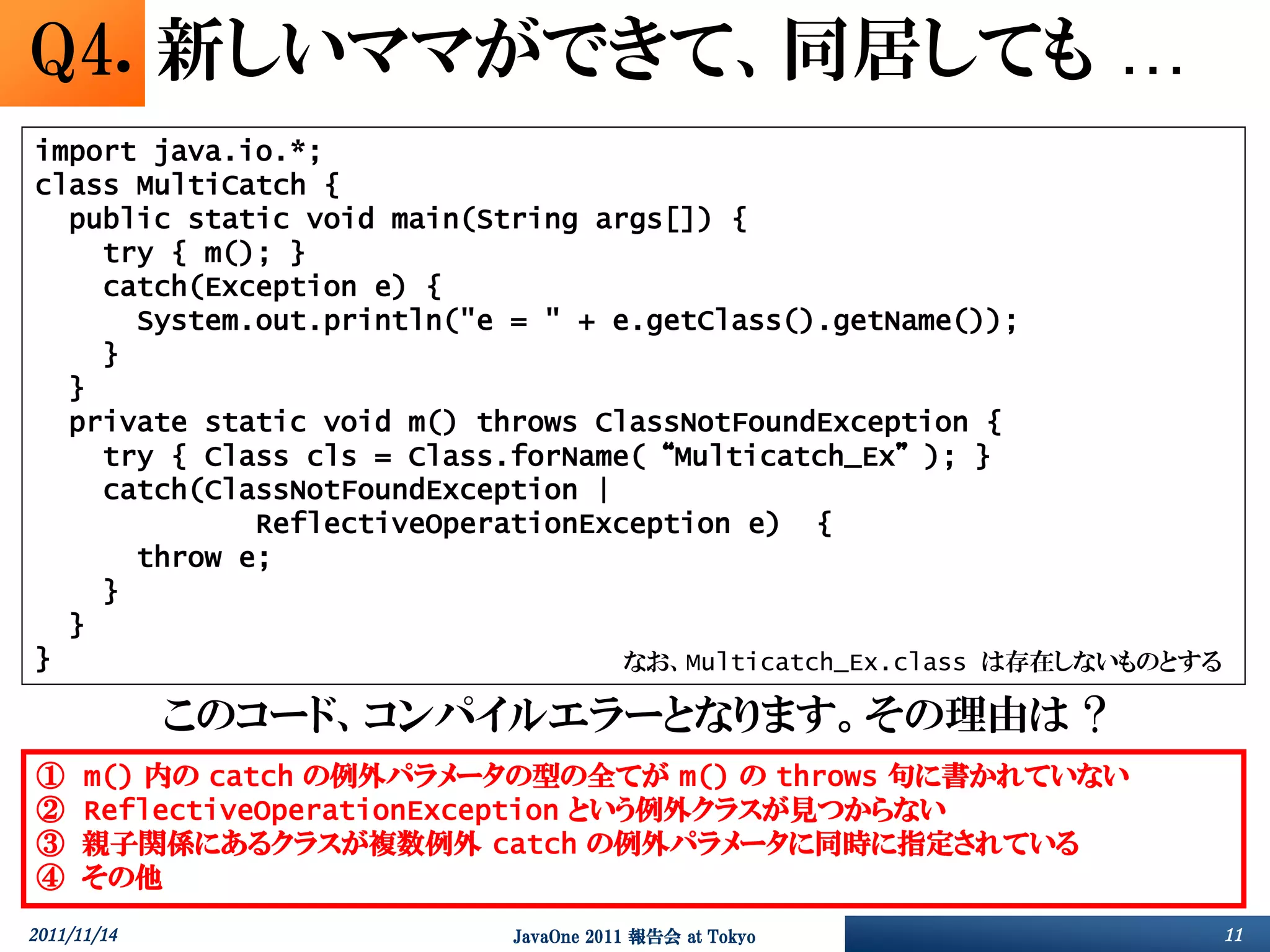 Q4. 新しいママができて、同居しても …
import java.io.*;
class MultiCatch {
  public static void main(String args[]) {
    try { m(); }
    catch(Exception e) {
      System.out.println("e = " + e.getClass().getName());
    }
  }
  private static void m() throws ClassNotFoundException {
    try { Class cls = Class.forName(“Multicatch_Ex”); }
    catch(ClassNotFoundException |
             ReflectiveOperationException e) {
      throw e;
    }
  }
}                                  なお、Multicatch_Ex.class は存在しないものとする

             このコード、コンパイルエラーとなります。その理由は ?
①     m() 内の catch の例外パラメータの型の全てが m() の throws 句に書かれていない
②     ReflectiveOperationException という例外クラスが見つからない
③     親子関係にあるクラスが複数例外 catch の例外パラメータに同時に指定されている
④     その他
2011/11/14                 JavaOne 2011 報告会 at Tokyo                    11
 