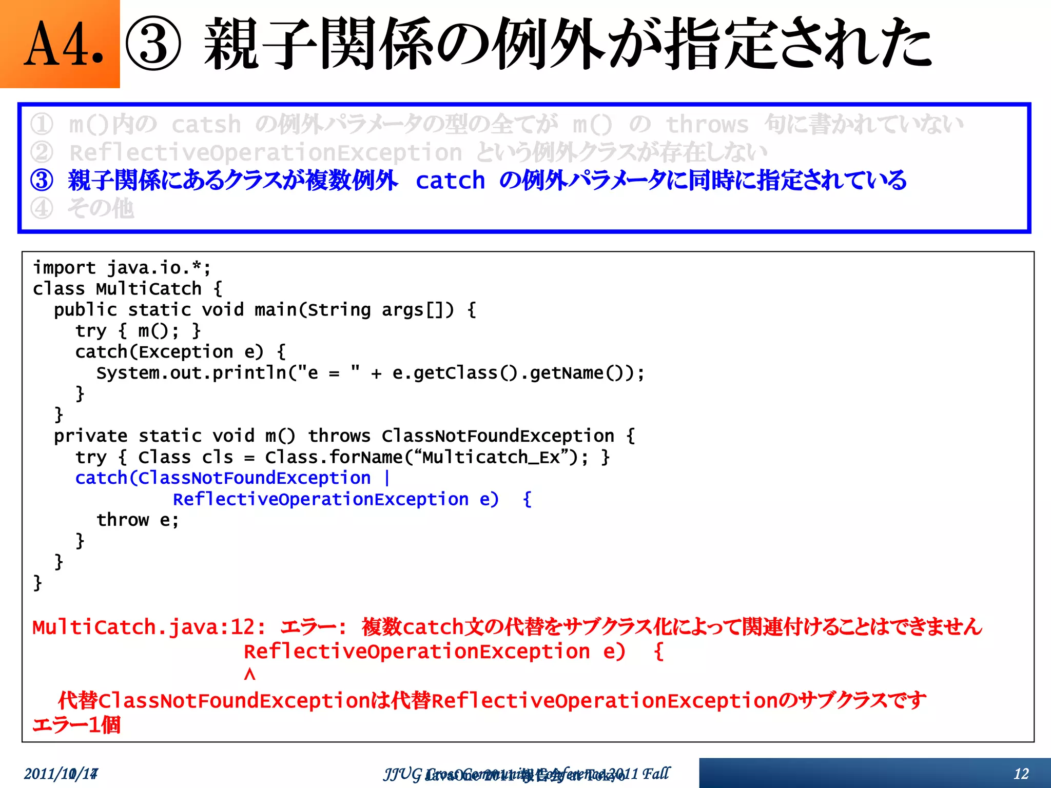 A4. ③ 親子関係の例外が指定された
①     m()内の catsh の例外パラメータの型の全てが m() の throws 句に書かれていない
②     ReflectiveOperationException という例外クラスが存在しない
③     親子関係にあるクラスが複数例外 catch の例外パラメータに同時に指定されている
④     その他

 import java.io.*;
 class MultiCatch {
   public static void main(String args[]) {
     try { m(); }
     catch(Exception e) {
       System.out.println("e = " + e.getClass().getName());
     }
   }
   private static void m() throws ClassNotFoundException {
     try { Class cls = Class.forName(“Multicatch_Ex”); }
     catch(ClassNotFoundException |
              ReflectiveOperationException e) {
       throw e;
     }
   }
 }

 MultiCatch.java:12: エラー: 複数catch文の代替をサブクラス化によって関連付けることはできません
                  ReflectiveOperationException e) {
                  ^
   代替ClassNotFoundExceptionは代替ReflectiveOperationExceptionのサブクラスです
 エラー1個

2011/10/17
2011/11/14                        JJUG Cross Community Conference 2011 Fall
                                       JavaOne 2011 報告会 at Tokyo              12
 