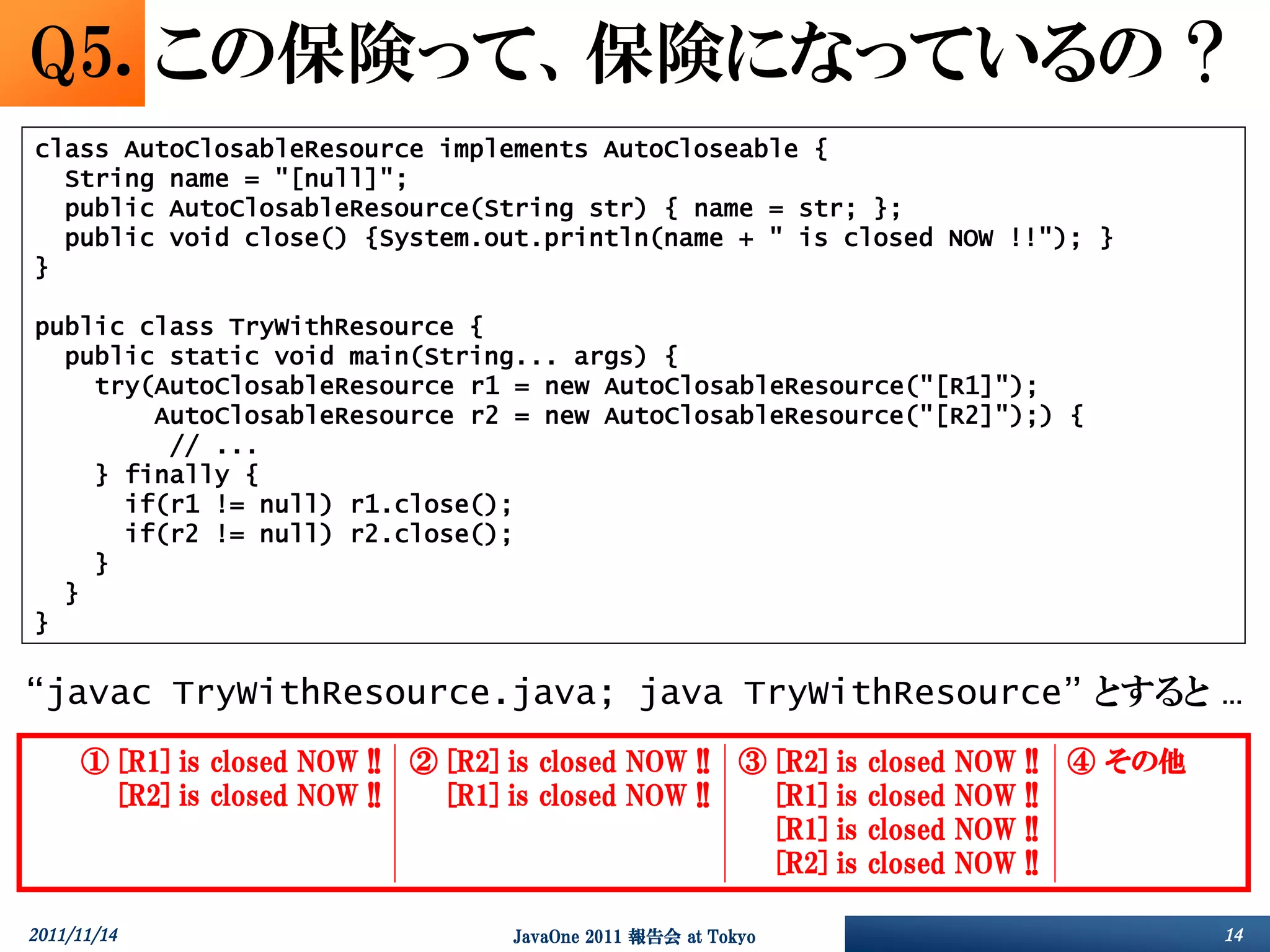 Q5. この保険って、保険になっているの ?
class AutoClosableResource implements AutoCloseable {
  String name = "[null]";
  public AutoClosableResource(String str) { name = str; };
  public void close() {System.out.println(name + " is closed NOW !!"); }
}

public class TryWithResource {
  public static void main(String... args) {
    try(AutoClosableResource r1 = new AutoClosableResource("[R1]");
        AutoClosableResource r2 = new AutoClosableResource("[R2]");) {
         // ...
    } finally {
      if(r1 != null) r1.close();
      if(r2 != null) r2.close();
    }
  }
}

“javac TryWithResource.java; java TryWithResource” とすると …
     ①       [R1]   is   closed   NOW   !!   ②   [R2]   is   closed   NOW   !!   ③   [R2]   is   closed   NOW   !!   ④   その他
     ①       [R2]   is   closed   NOW   !!   ②   [R1]   is   closed   NOW   !!   ③   [R1]   is   closed   NOW   !!   ④   その他
     ①       [R2]   is   closed   NOW   !!   ②   [R1]   is   closed   NOW   !!   ③   [R1]   is   closed   NOW   !!   ④   その他
     ①       [R2]   is   closed   NOW   !!   ②   [R1]   is   closed   NOW   !!   ③   [R2]   is   closed   NOW   !!   ④   その他

2011/11/14                                              JavaOne 2011 報告会 at Tokyo                                              14
 