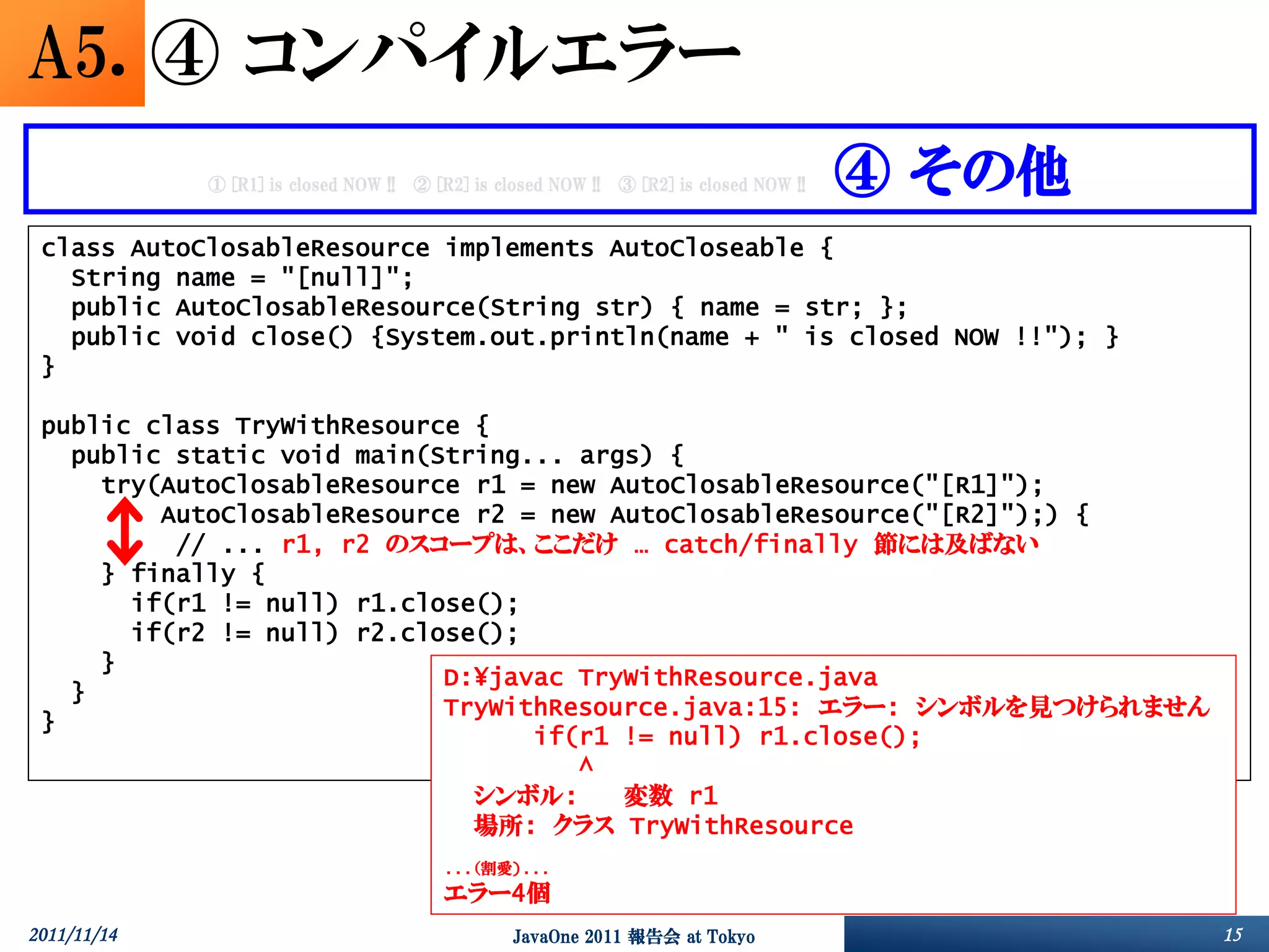 A5. ④ コンパイルエラー
             ① [R1] is closed NOW !!   ② [R2] is closed NOW !!   ③ [R2] is closed NOW !!   ④ その他
 class AutoClosableResource implements AutoCloseable {
   String name = "[null]";
   public AutoClosableResource(String str) { name = str; };
   public void close() {System.out.println(name + " is closed NOW !!"); }
 }

 public class TryWithResource {
   public static void main(String... args) {
     try(AutoClosableResource r1 = new AutoClosableResource("[R1]");
         AutoClosableResource r2 = new AutoClosableResource("[R2]");) {
          // ... r1, r2 のスコープは、ここだけ … catch/finally 節には及ばない
     } finally {
       if(r1 != null) r1.close();
       if(r2 != null) r2.close();
     }
                            D:¥javac TryWithResource.java
   }
                            TryWithResource.java:15: エラー: シンボルを見つけられません
 }
                                  if(r1 != null) r1.close();
                                     ^
                              シンボル:     変数 r1
                              場所: クラス TryWithResource
                                          ...（割愛)...
                                          エラー4個
2011/11/14                                         JavaOne 2011 報告会 at Tokyo                       15
 
