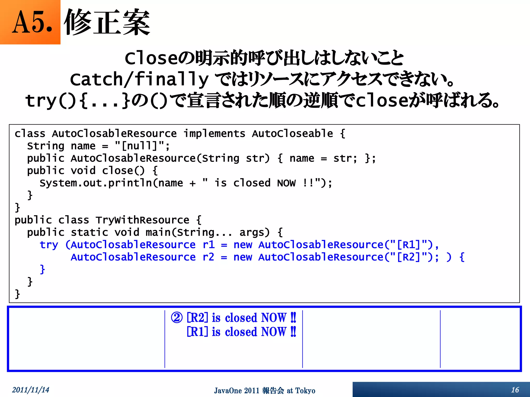 A5. 修正案
            Closeの明示的呼び出しはしないこと
       Catch/finally ではリソースにアクセスできない。
   try(){...}の()で宣言された順の逆順でcloseが呼ばれる。
class AutoClosableResource implements AutoCloseable {
  String name = "[null]";
  public AutoClosableResource(String str) { name = str; };
  public void close() {
    System.out.println(name + " is closed NOW !!");
  }
}
public class TryWithResource {
  public static void main(String... args) {
    try (AutoClosableResource r1 = new AutoClosableResource("[R1]"),
         AutoClosableResource r2 = new AutoClosableResource("[R2]"); ) {
    }
  }
}

     ①       [R1]   is   closed   NOW   !!   ②   [R2]   is   closed   NOW   !!   ③   [R2]   is   closed   NOW   !!   ④   その他
     ①       [R2]   is   closed   NOW   !!   ②   [R1]   is   closed   NOW   !!   ③   [R1]   is   closed   NOW   !!   ④   その他
     ①       [R2]   is   closed   NOW   !!   ②   [R1]   is   closed   NOW   !!   ③   [R1]   is   closed   NOW   !!   ④   その他
     ①       [R2]   is   closed   NOW   !!   ②   [R1]   is   closed   NOW   !!   ③   [R2]   is   closed   NOW   !!   ④   その他

2011/11/14                                              JavaOne 2011 報告会 at Tokyo                                              16
 