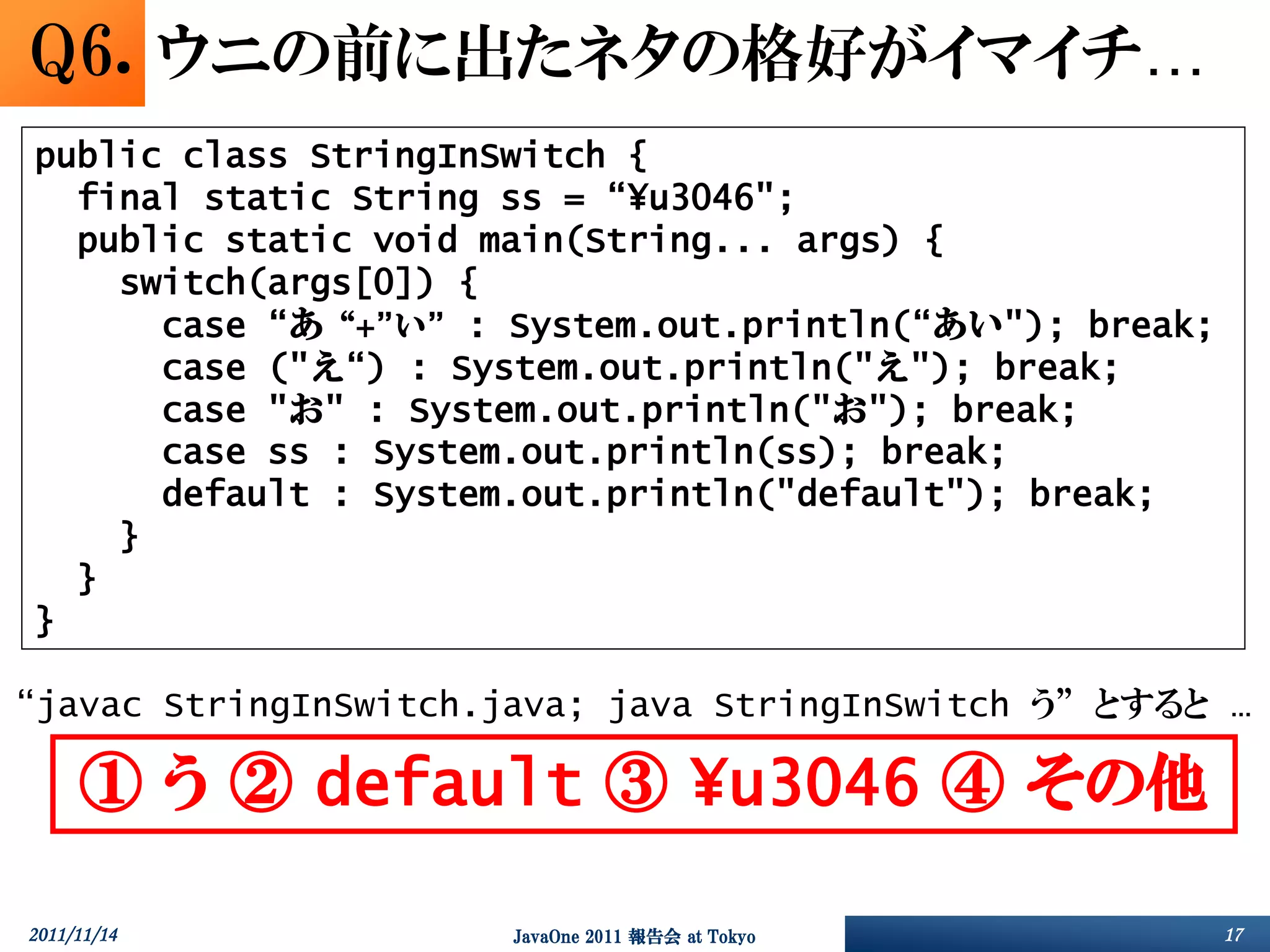 Q6. ウニの前に出たネタの格好がイマイチ…
public class StringInSwitch {
  final static String ss = “¥u3046";
  public static void main(String... args) {
    switch(args[0]) {
      case “あ“+”い” : System.out.println(“あい"); break;
      case ("え“) : System.out.println("え"); break;
      case "お" : System.out.println("お"); break;
      case ss : System.out.println(ss); break;
      default : System.out.println("default"); break;
    }
  }
}

“javac StringInSwitch.java; java StringInSwitch う” とすると …

     ① う ② default ③ ¥u3046 ④ その他

2011/11/14            JavaOne 2011 報告会 at Tokyo         17
 