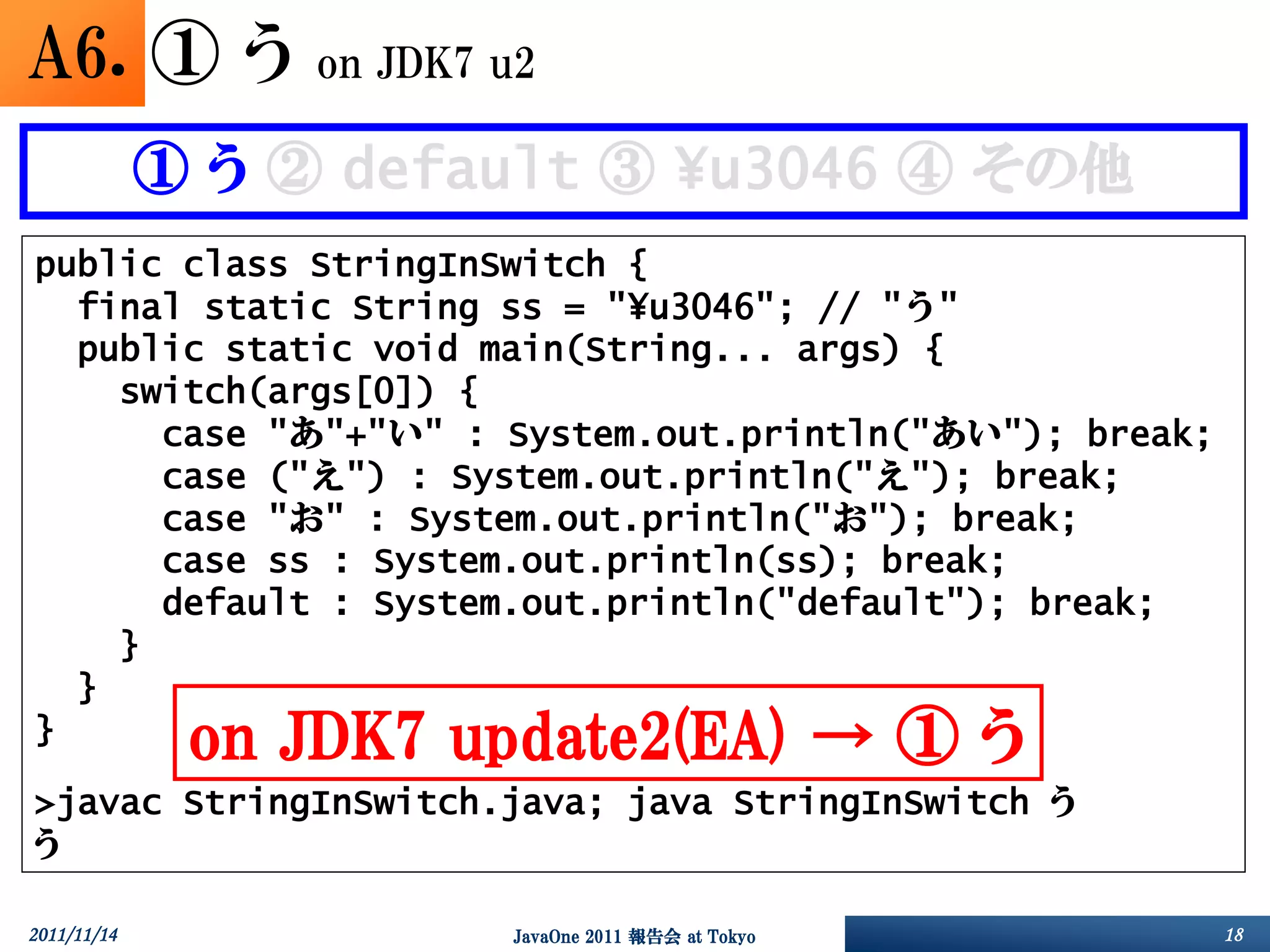 A6. ① う           on JDK7 u2

             ① う ② default ③ ¥u3046 ④ その他
public class StringInSwitch {
  final static String ss = "¥u3046"; // "う"
  public static void main(String... args) {
    switch(args[0]) {
      case "あ"+"い" : System.out.println("あい"); break;
      case ("え") : System.out.println("え"); break;
      case "お" : System.out.println("お"); break;
      case ss : System.out.println(ss); break;
      default : System.out.println("default"); break;
    }
  }
}             on JDK7 update2(EA) → ① う
>javac StringInSwitch.java; java StringInSwitch う
う

2011/11/14                 JavaOne 2011 報告会 at Tokyo    18
 