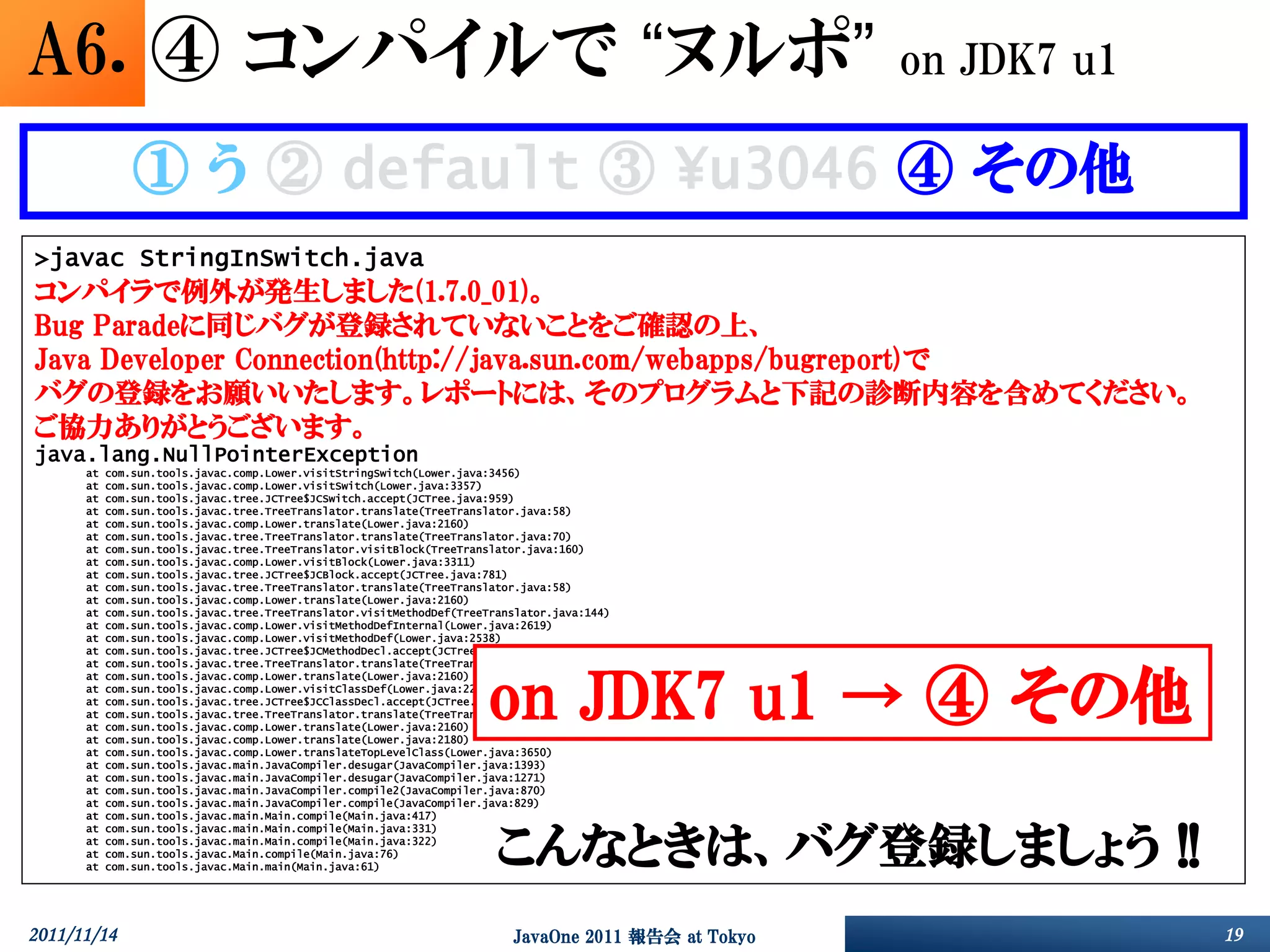 A6. ④ コンパイルで “ヌルポ”                                                                                    on JDK7 u1

               ① う ② default ③ ¥u3046 ④ その他
>javac StringInSwitch.java
コンパイラで例外が発生しました(1.7.0_01)。
Bug Paradeに同じバグが登録されていないことをご確認の上、
Java Developer Connection(http://java.sun.com/webapps/bugreport)で
バグの登録をお願いいたします。レポートには、そのプログラムと下記の診断内容を含めてください。
ご協力ありがとうございます。
java.lang.NullPointerException
      at   com.sun.tools.javac.comp.Lower.visitStringSwitch(Lower.java:3456)
      at   com.sun.tools.javac.comp.Lower.visitSwitch(Lower.java:3357)
      at   com.sun.tools.javac.tree.JCTree$JCSwitch.accept(JCTree.java:959)
      at   com.sun.tools.javac.tree.TreeTranslator.translate(TreeTranslator.java:58)
      at   com.sun.tools.javac.comp.Lower.translate(Lower.java:2160)
      at   com.sun.tools.javac.tree.TreeTranslator.translate(TreeTranslator.java:70)
      at   com.sun.tools.javac.tree.TreeTranslator.visitBlock(TreeTranslator.java:160)
      at   com.sun.tools.javac.comp.Lower.visitBlock(Lower.java:3311)
      at   com.sun.tools.javac.tree.JCTree$JCBlock.accept(JCTree.java:781)
      at   com.sun.tools.javac.tree.TreeTranslator.translate(TreeTranslator.java:58)
      at   com.sun.tools.javac.comp.Lower.translate(Lower.java:2160)
      at   com.sun.tools.javac.tree.TreeTranslator.visitMethodDef(TreeTranslator.java:144)
      at   com.sun.tools.javac.comp.Lower.visitMethodDefInternal(Lower.java:2619)
      at   com.sun.tools.javac.comp.Lower.visitMethodDef(Lower.java:2538)
      at   com.sun.tools.javac.tree.JCTree$JCMethodDecl.accept(JCTree.java:669)
      at   com.sun.tools.javac.tree.TreeTranslator.translate(TreeTranslator.java:58)



                                                                      on JDK7 u1 → ④ その他
      at   com.sun.tools.javac.comp.Lower.translate(Lower.java:2160)
      at   com.sun.tools.javac.comp.Lower.visitClassDef(Lower.java:2283)
      at   com.sun.tools.javac.tree.JCTree$JCClassDecl.accept(JCTree.java:591)
      at   com.sun.tools.javac.tree.TreeTranslator.translate(TreeTranslator.java:58)
      at   com.sun.tools.javac.comp.Lower.translate(Lower.java:2160)
      at   com.sun.tools.javac.comp.Lower.translate(Lower.java:2180)
      at   com.sun.tools.javac.comp.Lower.translateTopLevelClass(Lower.java:3650)
      at   com.sun.tools.javac.main.JavaCompiler.desugar(JavaCompiler.java:1393)
      at   com.sun.tools.javac.main.JavaCompiler.desugar(JavaCompiler.java:1271)
      at   com.sun.tools.javac.main.JavaCompiler.compile2(JavaCompiler.java:870)
      at   com.sun.tools.javac.main.JavaCompiler.compile(JavaCompiler.java:829)
      at   com.sun.tools.javac.main.Main.compile(Main.java:417)



                                                                        こんなときは、バグ登録しましょう !!
      at   com.sun.tools.javac.main.Main.compile(Main.java:331)
      at   com.sun.tools.javac.main.Main.compile(Main.java:322)
      at   com.sun.tools.javac.Main.compile(Main.java:76)
      at   com.sun.tools.javac.Main.main(Main.java:61)




2011/11/14                                                                JavaOne 2011 報告会 at Tokyo                19
 