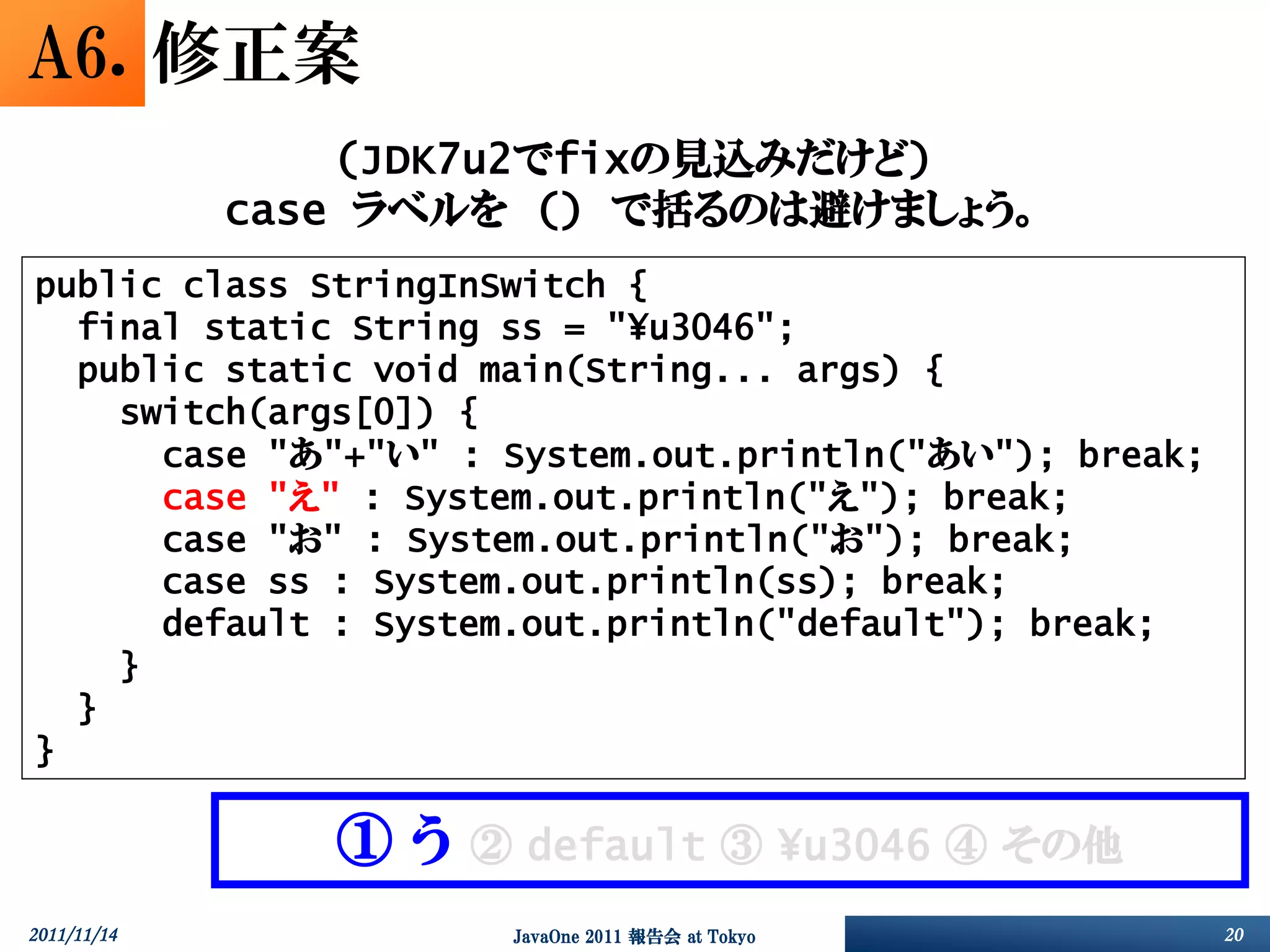 A6. 修正案
                 (JDK7u2でfixの見込みだけど)
             case ラベルを () で括るのは避けましょう。
public class StringInSwitch {
  final static String ss = "¥u3046";
  public static void main(String... args) {
    switch(args[0]) {
      case "あ"+"い" : System.out.println("あい"); break;
      case "え" : System.out.println("え"); break;
      case "お" : System.out.println("お"); break;
      case ss : System.out.println(ss); break;
      default : System.out.println("default"); break;
    }
  }
}

                ①う   ② default ③ ¥u3046 ④ その他
2011/11/14            JavaOne 2011 報告会 at Tokyo         20
 