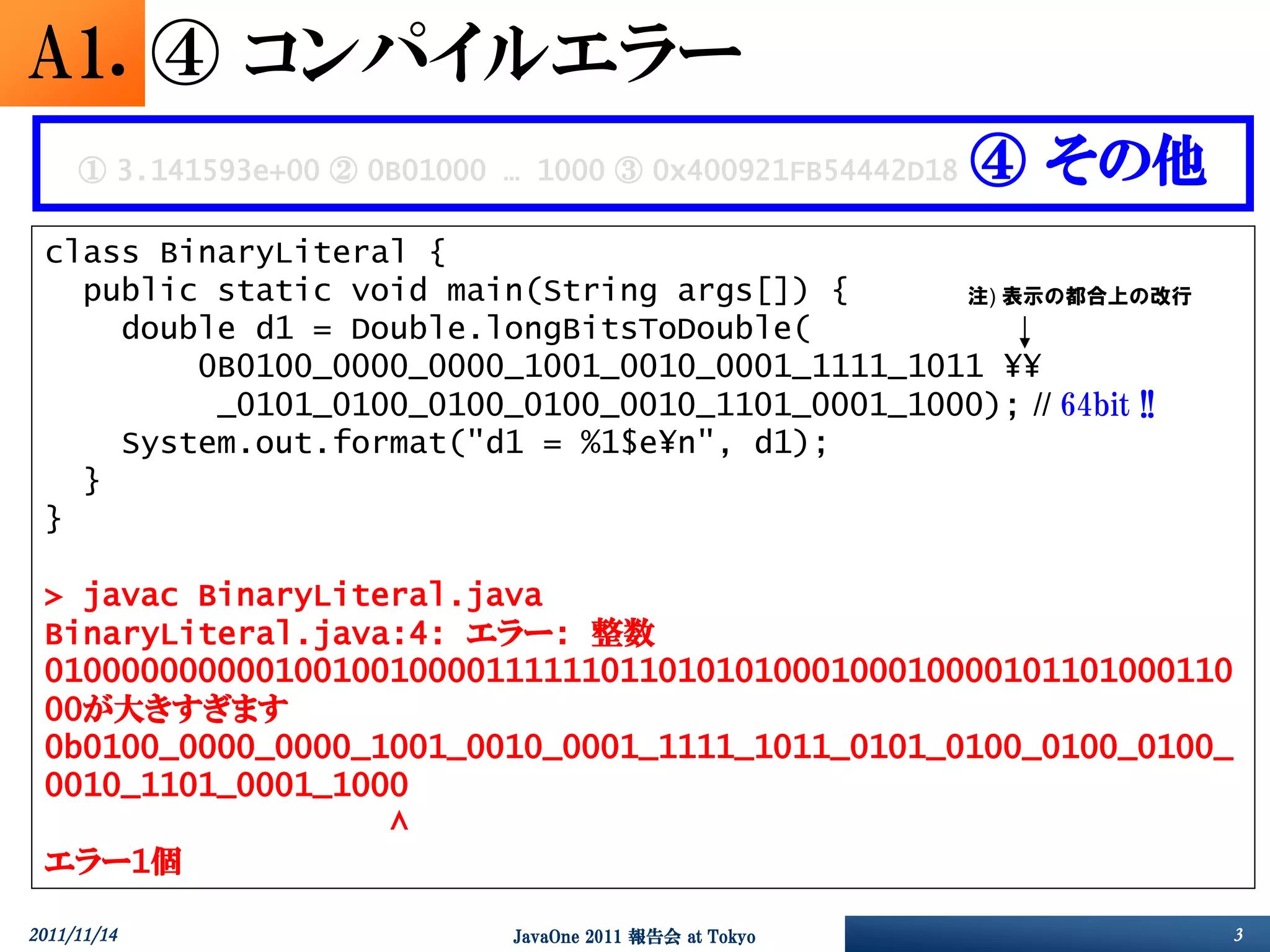 A1. ④ コンパイルエラー
     ① 3.141593e+00 ② 0B01000 … 1000 ③ 0x400921FB54442D18   ④ その他
 class BinaryLiteral {
   public static void main(String args[]) {      注) 表示の都合上の改行
     double d1 = Double.longBitsToDouble(
         0B0100_0000_0000_1001_0010_0001_1111_1011 ¥¥
          _0101_0100_0100_0100_0010_1101_0001_1000); // 64bit !!
     System.out.format("d1 = %1$e¥n", d1);
   }
 }

 > javac BinaryLiteral.java
 BinaryLiteral.java:4: エラー: 整数
 01000000000010010010000111111011010101000100010000101101000110
 00が大きすぎます
 0b0100_0000_0000_1001_0010_0001_1111_1011_0101_0100_0100_0100_
 0010_1101_0001_1000
                   ^
 エラー1個

2011/11/14                    JavaOne 2011 報告会 at Tokyo             3
 