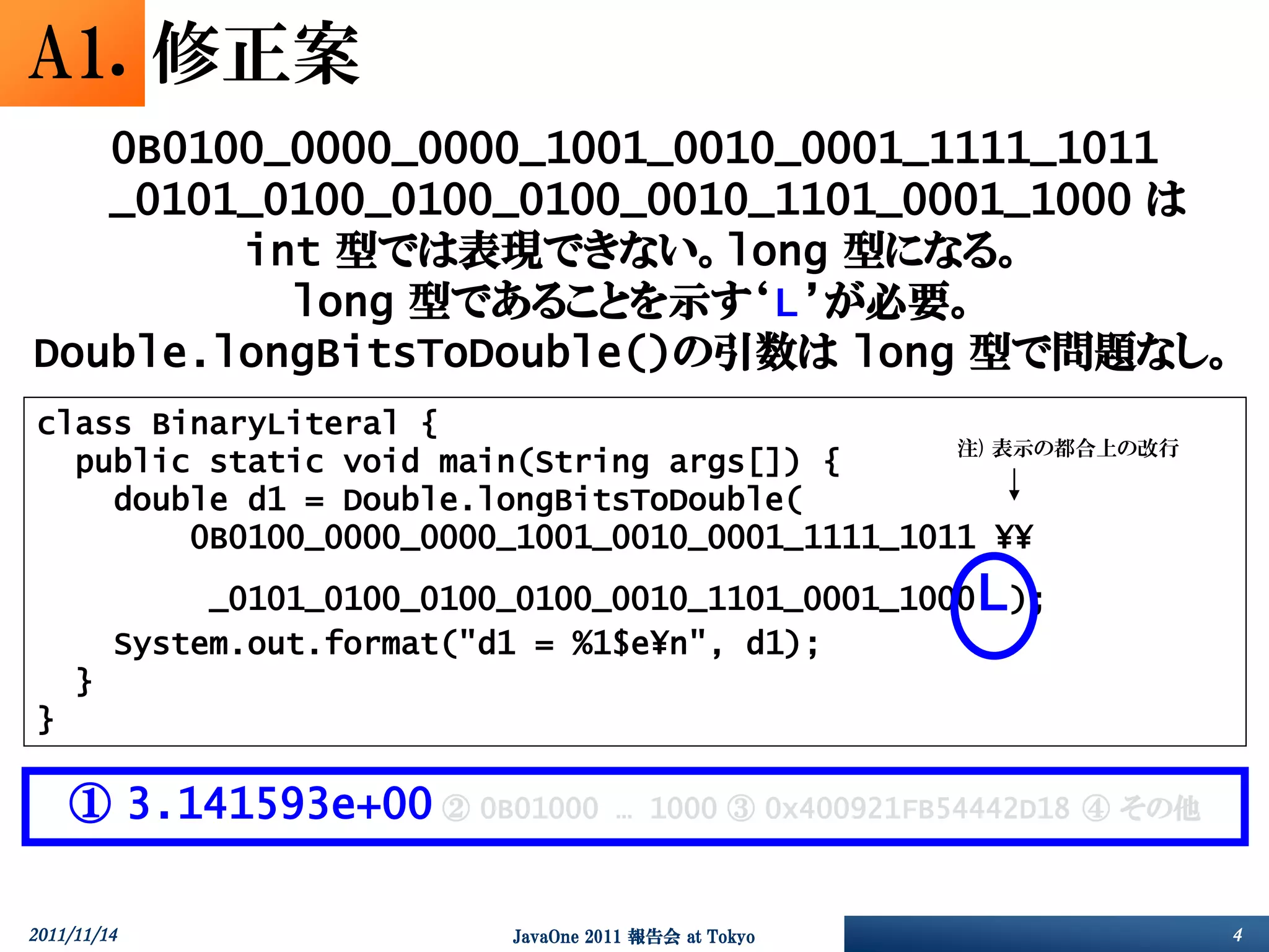 A1. 修正案
   0B0100_0000_0000_1001_0010_0001_1111_1011
   _0101_0100_0100_0100_0010_1101_0001_1000 は
        int 型では表現できない。long 型になる。
          long 型であることを示す‘L’が必要。
Double.longBitsToDouble()の引数は long 型で問題なし。
 class BinaryLiteral {
                                                 注) 表示の都合上の改行
   public static void main(String args[]) {
     double d1 = Double.longBitsToDouble(
         0B0100_0000_0000_1001_0010_0001_1111_1011 ¥¥
              _0101_0100_0100_0100_0010_1101_0001_1000     L);
         System.out.format("d1 = %1$e¥n", d1);
     }
 }

     ① 3.141593e+00 ② 0B01000          … 1000 ③ 0x400921FB54442D18 ④ その他



2011/11/14                   JavaOne 2011 報告会 at Tokyo                     4
 