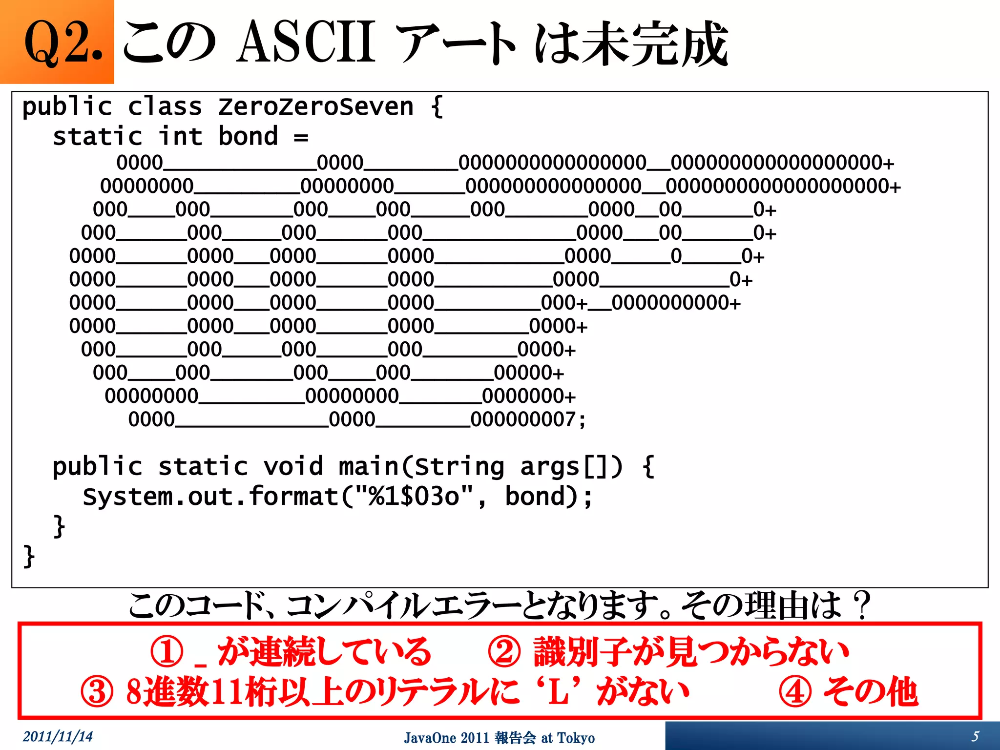 Q2. この ASCII アート は未完成
public class ZeroZeroSeven {
  static int bond =
          0000_____________0000________0000000000000000__000000000000000000+
         00000000_________00000000______000000000000000__0000000000000000000+
        000____000_______000____000_____000_______0000__00______0+
       000______000_____000______000_____________0000___00______0+
      0000______0000___0000______0000___________0000_____0_____0+
      0000______0000___0000______0000__________0000___________0+
      0000______0000___0000______0000_________000+__0000000000+
      0000______0000___0000______0000________0000+
       000______000_____000______000________0000+
        000____000_______000____000_______00000+
         00000000_________00000000_______0000000+
           0000_____________0000________000000007;

    public static void main(String args[]) {
      System.out.format("%1$03o", bond);
    }
}

          このコード、コンパイルエラーとなります。その理由は ?
           ① _ が連続している ② 識別子が見つからない
        ③ 8進数11桁以上のリテラルに ‘L’ がない ④ その他
2011/11/14                        JavaOne 2011 報告会 at Tokyo                     5
 