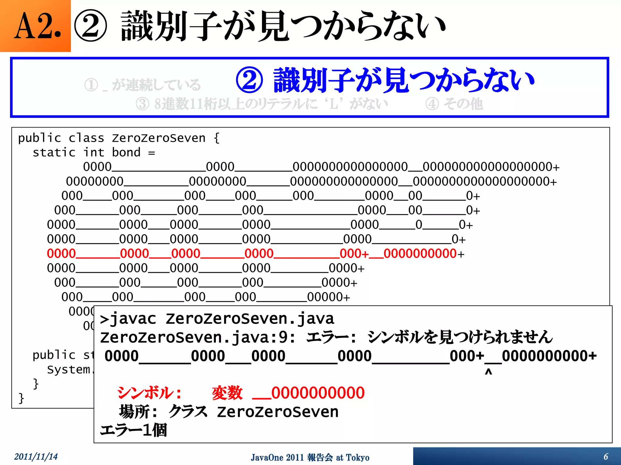 A2. ② 識別子が見つからない
             ① _ が連続している      ② 識別子が見つからない
                   ③ 8進数11桁以上のリテラルに ‘L’ がない                 ④ その他

public class ZeroZeroSeven {
  static int bond =
         0000_____________0000________0000000000000000__000000000000000000+
       00000000_________00000000______000000000000000__0000000000000000000+
      000____000_______000____000_____000_______0000__00______0+
     000______000_____000______000_____________0000___00______0+
    0000______0000___0000______0000___________0000_____0_____0+
    0000______0000___0000______0000__________0000___________0+
    0000______0000___0000______0000_________000+__0000000000+
    0000______0000___0000______0000________0000+
     000______000_____000______000________0000+
      000____000_______000____000_______00000+
       00000000_________00000000_______0000000+
            >javac ZeroZeroSeven.java
         0000_____________0000________000000007;
             ZeroZeroSeven.java:9: エラー: シンボルを見つけられません
    public static void main(String args[]) {
              0000______0000___0000______0000_________000+__0000000000+
      System.out.format("%1$03o", bond);
                                                          ^
    }
}               シンボル:        変数 __0000000000
                場所: クラス ZeroZeroSeven
             エラー1個
2011/11/14                      JavaOne 2011 報告会 at Tokyo                     6
 