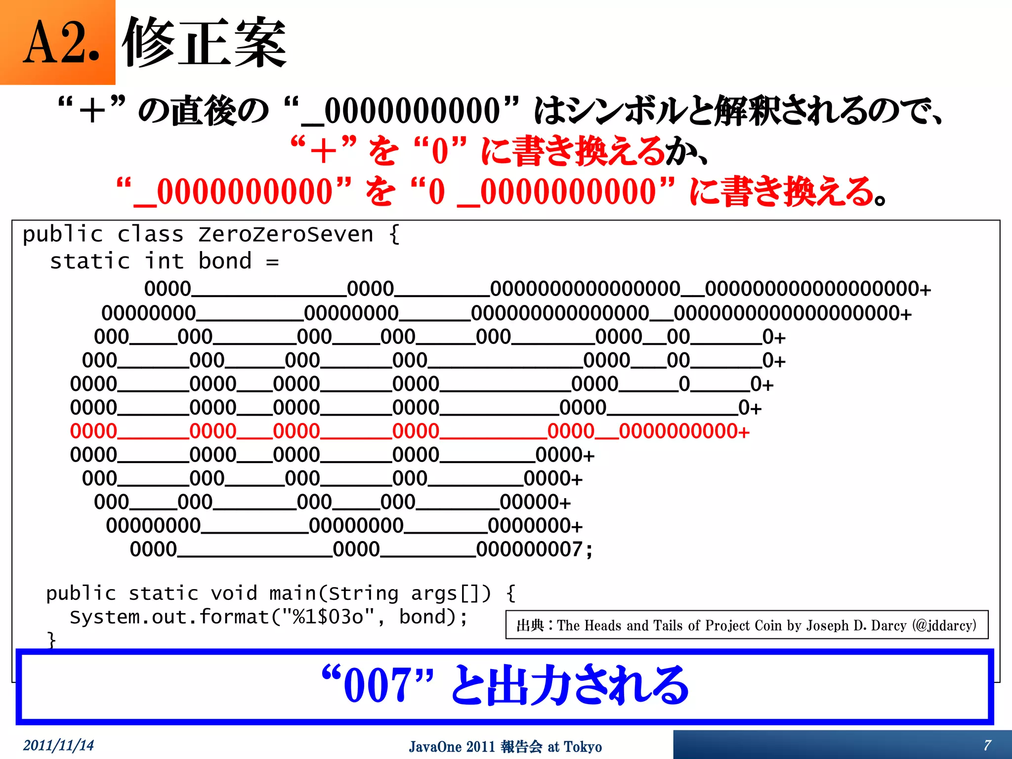 A2. 修正案
     “＋” の直後の “__0000000000” はシンボルと解釈されるので、
                  “＋” を “0” に書き換えるか、
       “__0000000000” を “0 __0000000000” に書き換える。
public class ZeroZeroSeven {
  static int bond =
             0000_____________0000________0000000000000000__000000000000000000+
         00000000_________00000000______000000000000000__0000000000000000000+
        000____000_______000____000_____000_______0000__00______0+
       000______000_____000______000_____________0000___00______0+
      0000______0000___0000______0000___________0000_____0_____0+
      0000______0000___0000______0000__________0000___________0+
      0000______0000___0000______0000_________0000__0000000000+
      0000______0000___0000______0000________0000+
       000______000_____000______000________0000+
        000____000_______000____000_______00000+
         00000000_________00000000_______0000000+
           0000_____________0000________000000007;

    public static void main(String args[]) {
      System.out.format("%1$03o", bond);    出典 : The Heads and Tails of Project Coin by Joseph D. Darcy (@jddarcy)
    }
}
                                    “007” と出力される
2011/11/14                                    JavaOne 2011 報告会 at Tokyo                                              7
 