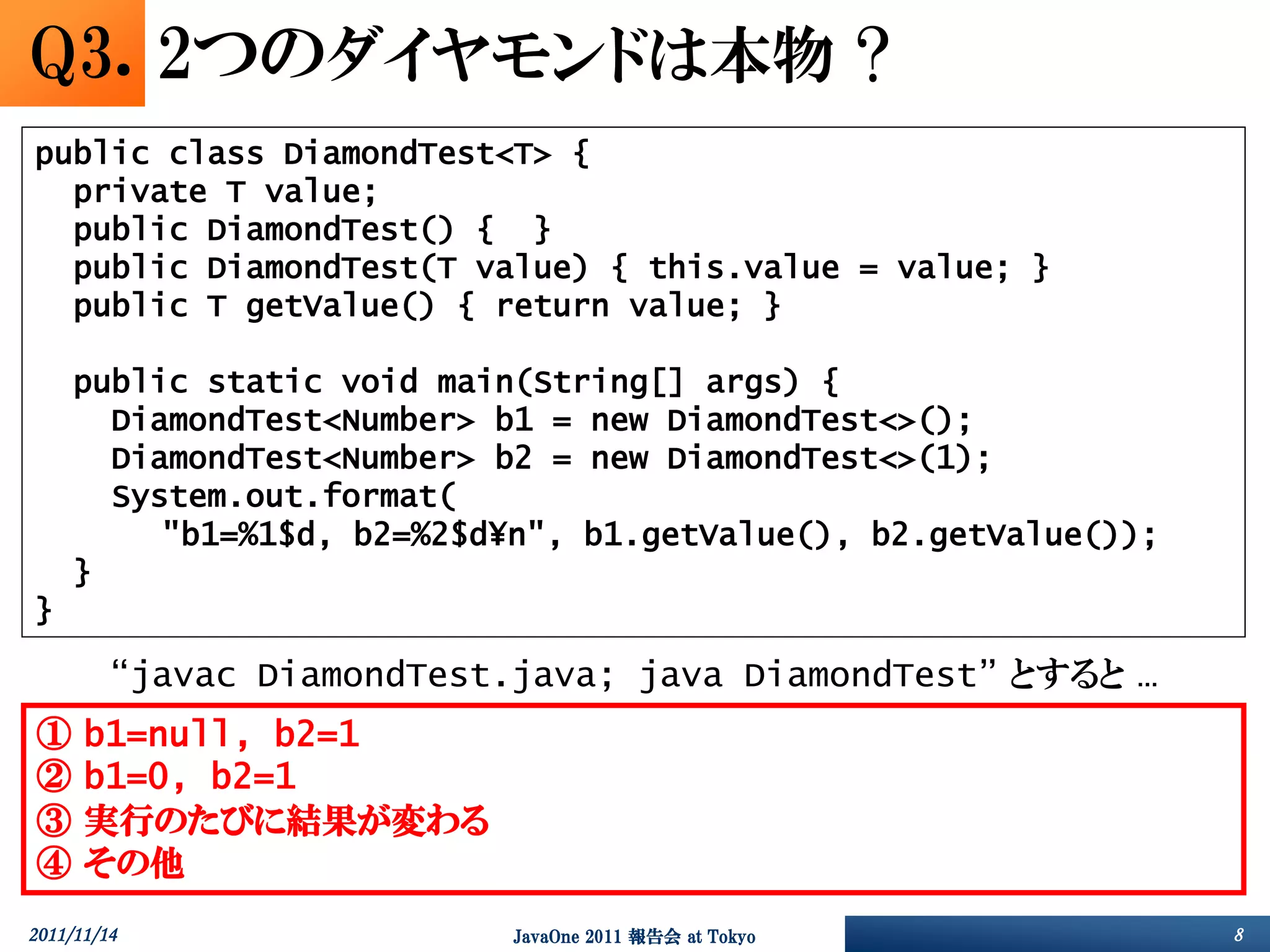 Q3. 2つのダイヤモンドは本物 ?
public class DiamondTest<T> {
  private T value;
  public DiamondTest() { }
  public DiamondTest(T value) { this.value = value; }
  public T getValue() { return value; }

     public static void main(String[] args) {
       DiamondTest<Number> b1 = new DiamondTest<>();
       DiamondTest<Number> b2 = new DiamondTest<>(1);
       System.out.format(
          "b1=%1$d, b2=%2$d¥n", b1.getValue(), b2.getValue());
     }
}

         “javac DiamondTest.java; java DiamondTest” とすると …
①     b1=null, b2=1
②     b1=0, b2=1
③     実行のたびに結果が変わる
④     その他
2011/11/14                  JavaOne 2011 報告会 at Tokyo            8
 