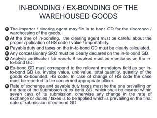 IN-BONDING / EX-BONDING OF THE
WAREHOUSED GOODS
The importer / clearing agent may file in to bond GD for the clearance /
warehousing of the goods.
At the time of in-bonding, the clearing agent must be careful about the
proper application of HS code / value / importability.
Payable duty and taxes on the in-to-bond GD must be clearly calculated.
Any concessionary SRO must be clearly declared on the in-to-bond GD.
Analysis certificate / lab reports if required must be mentioned on the in-
to-bond GD.
Ex-bond GD must correspond to the relevant mandatory field as per in-
to-bond GD i.e. invoice value, unit value, total quantity, quantity of the
goods ex-bounded, HS code. In case of change of HS code the case
must be reported to the concerned appropriate officer.
Rate of exchange and payable duty taxes must be the one prevailing on
the date of the submission of ex-bond GD, which shall be cleared within
seven days of its submission, otherwise any change in the rate of
exchange or duties / taxes is to be applied which is prevailing on the final
date of submission of ex-bond GD.
 