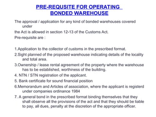 PRE-REQUSITE FOR OPERATING
BONDED WAREHOUSE
The approval / application for any kind of bonded warehouses covered
under
the Act is allowed in section 12-13 of the Customs Act.
Pre-requisite are :
1.Application to the collector of customs in the prescribed format.
2.Sight planned of the proposed warehouse indicating details of the locality
and total area.
3.Ownership / lease rental agreement of the property where the warehouse
has to be established, worthiness of the building.
4. NTN / STN registration of the applicant.
5. Bank certificate for sound financial position
6.Memorandum and Articles of association, where the applicant is registerd
under companies ordinance 1984
7. A general bond in the prescribed format binding themselves that they
shall observe all the provisions of the act and that they should be liable
to pay, all dues, penalty at the discretion of the appropriate officer.
 