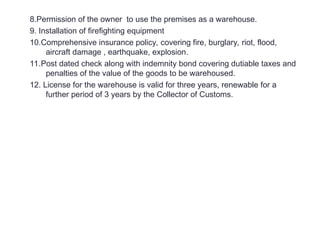 8.Permission of the owner to use the premises as a warehouse.
9. Installation of firefighting equipment
10.Comprehensive insurance policy, covering fire, burglary, riot, flood,
aircraft damage , earthquake, explosion.
11.Post dated check along with indemnity bond covering dutiable taxes and
penalties of the value of the goods to be warehoused.
12. License for the warehouse is valid for three years, renewable for a
further period of 3 years by the Collector of Customs.
 