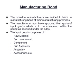 Manufacturing Bond
The industrial manufacturers are entitled to have a
manufacturing bond at their manufacturing premises.
The manufacturer must have approved their quota of
input goods which is to be consumed within the
period as specified under the rules.
The input goods comprises of :
1. Raw Material
2. Sub component
3. Component
4. Sub Assembly
5. Assembly
6. Accessories etc.
 