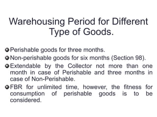 Warehousing Period for Different
Type of Goods.
Perishable goods for three months.
Non-perishable goods for six months (Section 98).
Extendable by the Collector not more than one
month in case of Perishable and three months in
case of Non-Perishable.
FBR for unlimited time, however, the fitness for
consumption of perishable goods is to be
considered.
 