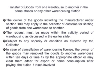Transfer of Goods from one warehouse to another in the
same station or any other warehousing station.
.
The owner of the goods including the manufacturer under
section 100 may apply to the collector of customs for shifting
of goods from one warehouse to another.
The request must be made within the validity period of
warehousing as discussed in the earlier slide.
Subject to any security or condition as directed by the
Collector.
In case of cancellation of warehousing license, the owner of
the goods may removed the goods to another warehouse
within ten days or time fix by the appropriate officer or may
clear them either for export or home consumption after
paying the duties / taxes involved
 