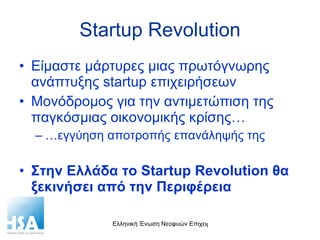 Startup Revolution Είμαστε μάρτυρες μιας πρωτόγνωρης ανάπτυξης  startup  επιχειρήσεων Μονόδρομος για την αντιμετώπιση της παγκόσμιας οικονομικής κρίσης… … εγγύηση αποτροπής επανάληψής της Στην Ελλάδα το  Startup Revolution  θα ξεκινήσει από την Περιφέρεια 