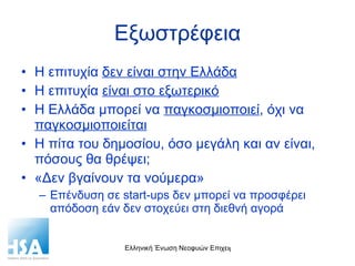 Εξωστρέφεια Η επιτυχία  δεν είναι στην Ελλάδα Η επιτυχία  είναι στο εξωτερικό Η Ελλάδα μπορεί να  παγκοσμιοποιεί , όχι να  παγκοσμιοποιείται Η πίτα του δημοσίου, όσο μεγάλη και αν είναι, πόσους θα θρέψει; «Δεν βγαίνουν τα νούμερα» Επένδυση σε  start-ups  δεν μπορεί να προσφέρει απόδοση εάν δεν στοχεύει στη διεθνή αγορά 