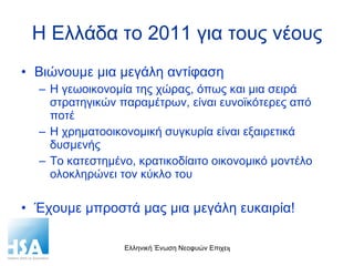 Η Ελλάδα το 2011 για τους νέους Βιώνουμε μια μεγάλη αντίφαση Η γεωοικονομία της χώρας, όπως και μια σειρά στρατηγικών παραμέτρων, είναι ευνοϊκότερες από ποτέ Η χρηματοοικονομική συγκυρία είναι εξαιρετικά δυσμενής Το κατεστημένο, κρατικοδίαιτο οικονομικό μοντέλο ολοκληρώνει τον κύκλο του Έχουμε μπροστά μας μια μεγάλη ευκαιρία! 