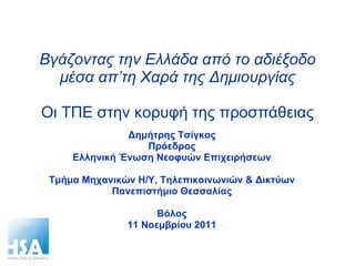 Βγάζοντας την Ελλάδα από το αδιέξοδο μέσα απ’τη Χαρά της Δημιουργίας Οι ΤΠΕ στην κορυφή της προσπάθειας Δημήτρης Τσίγκος Πρόεδρος Ελληνική Ένωση Νεοφυών Επιχειρήσεων Τμήμα Μηχανικών Η/Υ, Τηλεπικοινωνιών & Δικτύων Πανεπιστήμιο Θεσσαλίας Βόλος 11 Νοεμβρίου 2011 