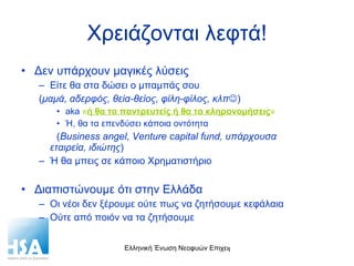 Χρειάζονται λεφτά! Δεν υπάρχουν μαγικές λύσεις Είτε θα στα δώσει ο μπαμπάς σου ( μαμά, αδερφός, θεία-θείος, φίλη-φίλος, κλπ  ) aka  « ή θα τα παντρευτείς ή θα τα κληρονομήσεις »   Ή, θα τα επενδύσει κάποια οντότητα ( Business angel, Venture capital fund,  υπάρχουσα  εταιρεία, ιδιώτης ) Ή θα μπεις σε κάποιο Χρηματιστήριο Διαπιστώνουμε ότι στην Ελλάδα Οι νέοι δεν ξέρουμε ούτε πως να ζητήσουμε κεφάλαια Ούτε από ποιόν να τα ζητήσουμε 