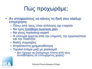 Πώς προχωράμε; Αν αποφασίσεις να κάνεις τη δική σου  startup  επιχείρηση: Πάνω από τρεις, είναι σύλλογος όχι εταιρεία Να έχεις  ξεκάθαρο  business plan N α γίνεις  marketing expert Η επιτυχία έρχεται από την επιμονή, την εργατικότητα και την ποιότητα Καλές συμμαχίες Απρόσκοπτη χρηματοδότηση Y ψηλοί στόχοι μαζί με ρεαλισμό! Δεν έχουμε να ζηλέψουμε τίποτα από τους συναδέλφους σε επιτυχημένες χώρες! 