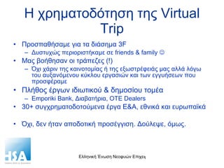 Η χρηματοδότηση της  Virtual Trip Προσπαθήσαμε για τα διάσημα  3F Δυστυχώς περιοριστήκαμε σε  friends & family     Μας βοήθησαν οι τράπεζες (!) Όχι χάριν της καινοτομίας ή της εξωστρέφειάς μας αλλά λόγω του αυξανόμενου κύκλου εργασιών και των εγγυήσεων που προσφέραμε Πλήθος έργων ιδιωτικού & δημοσίου τομέα Emporiki Bank,  Διαβατήρια,  OTE Dealers 30+  συγχρηματοδοτούμενα έργα Ε&Α, εθνικά και ευρωπαϊκά Όχι, δεν ήταν αποδοτική προσέγγιση. Δούλεψε, όμως. 