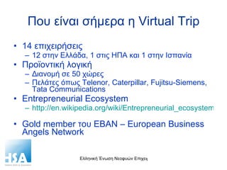Που είναι σήμερα η  Virtual Trip 14  επιχειρήσεις 12 στην Ελλάδα, 1 στις ΗΠΑ και 1 στην Ισπανία Προϊοντική λογική Διανομή σε 50 χώρες Πελάτες όπως  Telenor, Caterpillar, Fujitsu-Siemens, Tata Communications Entrepreneurial Ecosystem http://en.wikipedia.org/wiki/Entrepreneurial_ecosystem   Gold member  του  EBAN – European Business Angels Network  