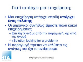 Γιατί υπάρχει μια επιχείρηση; Μια επιχείρηση υπάρχει επειδή  υπάρχει ένας πελάτης Οι μηχανικοί συνήθως είμαστε πολύ κακοί επιχειρηματίες Επειδή ξεκινάμε από την παραγωγή, όχι από την αγορά « Solution looking for a problem » Η παραγωγή πρέπει να καλύπτει τις ανάγκες και όχι το αντίστροφο 