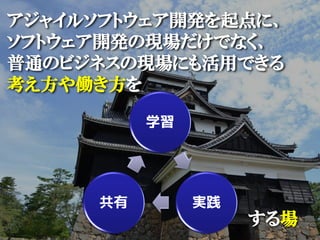 アジャイルソフトウェア開発を起点に、
ソフトウェア開発の現場だけでなく、
普通のビジネスの現場にも活用できる
考え方や働き方を

          学習




     共有        実践
                    する場
 
