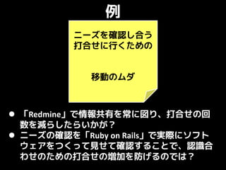 例
         ニーズを確認し合う
         打合せに行くための


            移動のムダ



 「Redmine」で情報共有を常に図り、打合せの回
  数を減らしたらいかが？
 ニーズの確認を「Ruby on Rails」で実際にソフト
  ウェアをつくって見せて確認することで、認識合
  わせのための打合せの増加を防げるのでは？
 