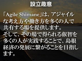 設立趣意
「Agile Shimane」は、アジャイル
な考え方や働き方を多くの人で
共有する場を提供します。
そして、その場で得られる叡智を
多くの人が実践することで、島根
経済の発展に繋がることを目指し
ます。
 