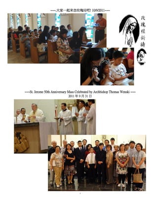 ~~~.大家一起来念玫瑰经吧! 10/9/2011~~~




~~~St. Jerome 50th Anniversary Mass Celebrated by Archbishop Thomas Wenski ~~~
                              2011 年 9 月 31 日




                                      3
 