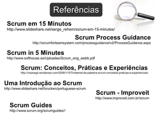 Scrum Process Guidance http://scrumforteamsystem.com/processguidance/v2/ProcessGuidance.aspx Scrum em 15 Minutos http://www.slideshare.net/serge_rehem/scrum-em-15-minutos/ Scrum in 5 Minutes http://www.softhouse.se/Uploades/Scrum_eng_webb.pdf Uma Introdução ao Scrum http://www.slideshare.net/brucken/portuguese-scrum Scrum Guides http://www.scrum.org/scrumguides// Scrum - Improveit http://www.improveit.com.br/scrum Scrum: Conceitos, Práticas e Experiências http://visaoagil.wordpress.com/2008/11/07/material-da-palestra-scrum-conceitos-praticas-e-experiencias/ Referências 
