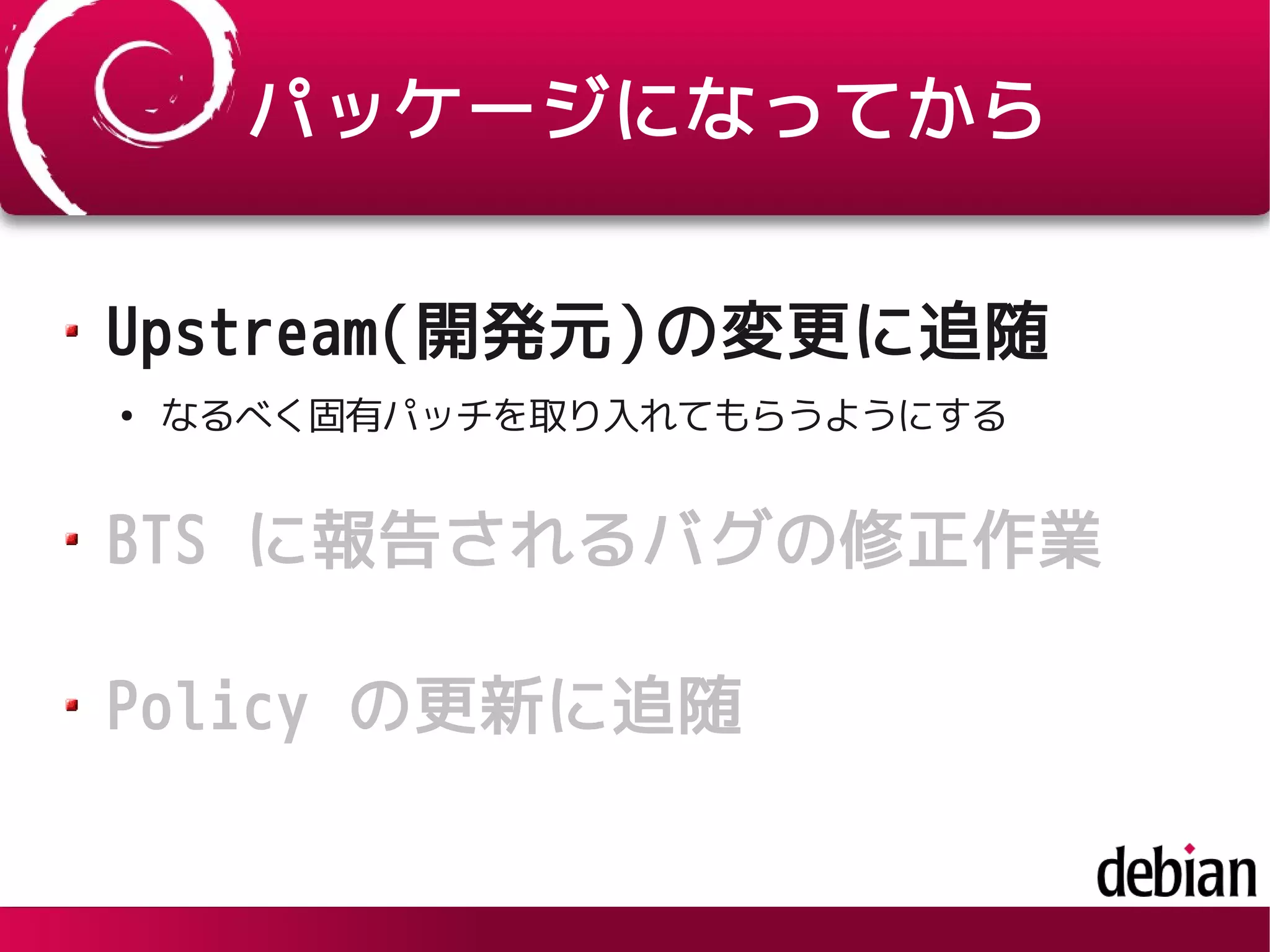 パッケージになってから
Upstream(開発元)の変更に追随
●
なるべく固有パッチを取り入れてもらうようにする
BTS に報告されるバグの修正作業
Policy の更新に追随
 
