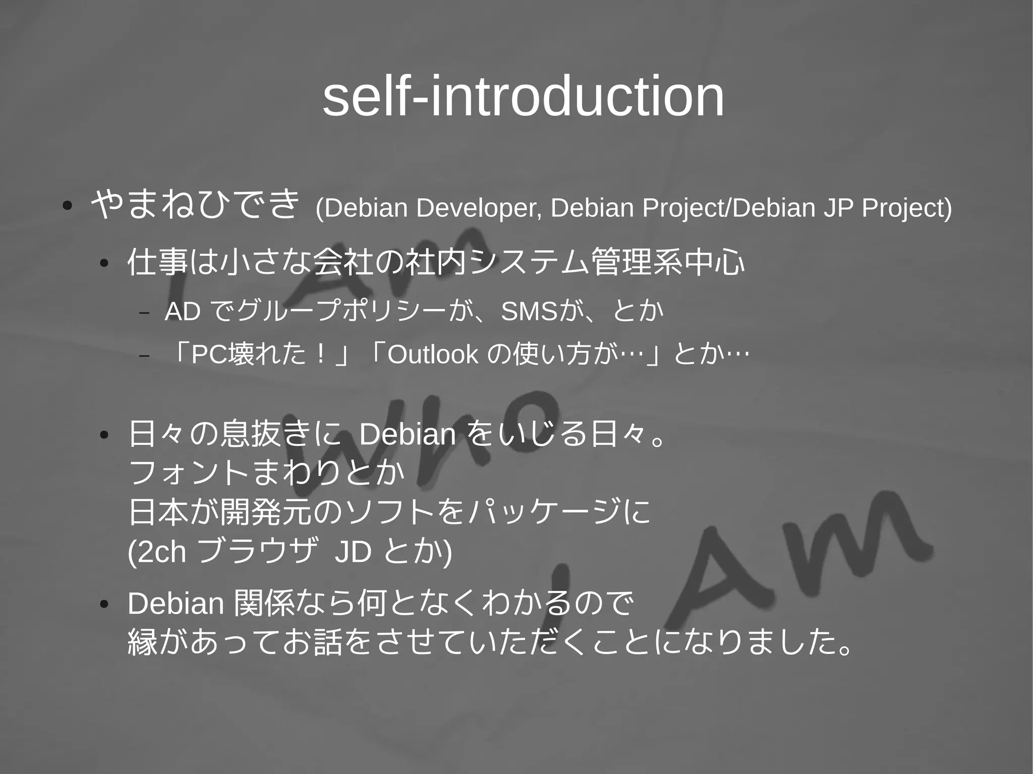 self-introduction
● やまねひでき (Debian Developer, Debian Project/Debian JP Project)
● 仕事は小さな会社の社内システム管理系中心
– AD でグループポリシーが、SMSが、とか
– 「PC壊れた！」「Outlook の使い方が…」とか…
● 日々の息抜きに Debian をいじる日々。
フォントまわりとか
日本が開発元のソフトをパッケージに
(2ch ブラウザ JD とか)
● Debian 関係なら何となくわかるので
縁があってお話をさせていただくことになりました。
 