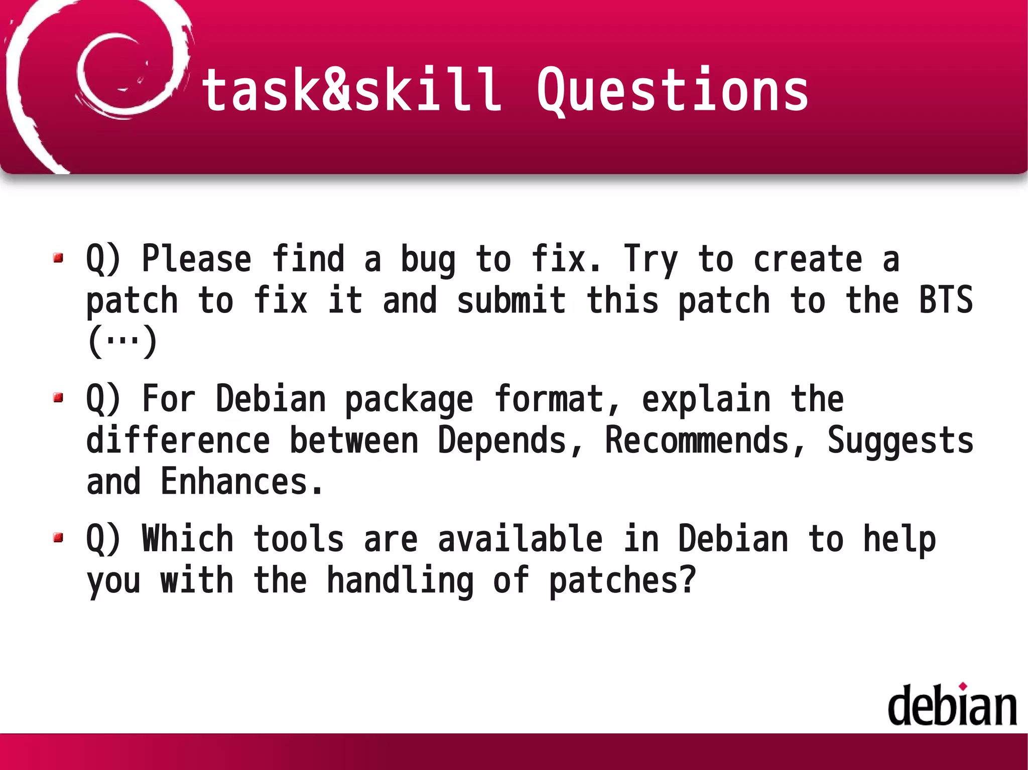 task&skill Questions
Q) Please find a bug to fix. Try to create a
patch to fix it and submit this patch to the BTS
(…)
Q) For Debian package format, explain the
difference between Depends, Recommends, Suggests
and Enhances.
Q) Which tools are available in Debian to help
you with the handling of patches?
 