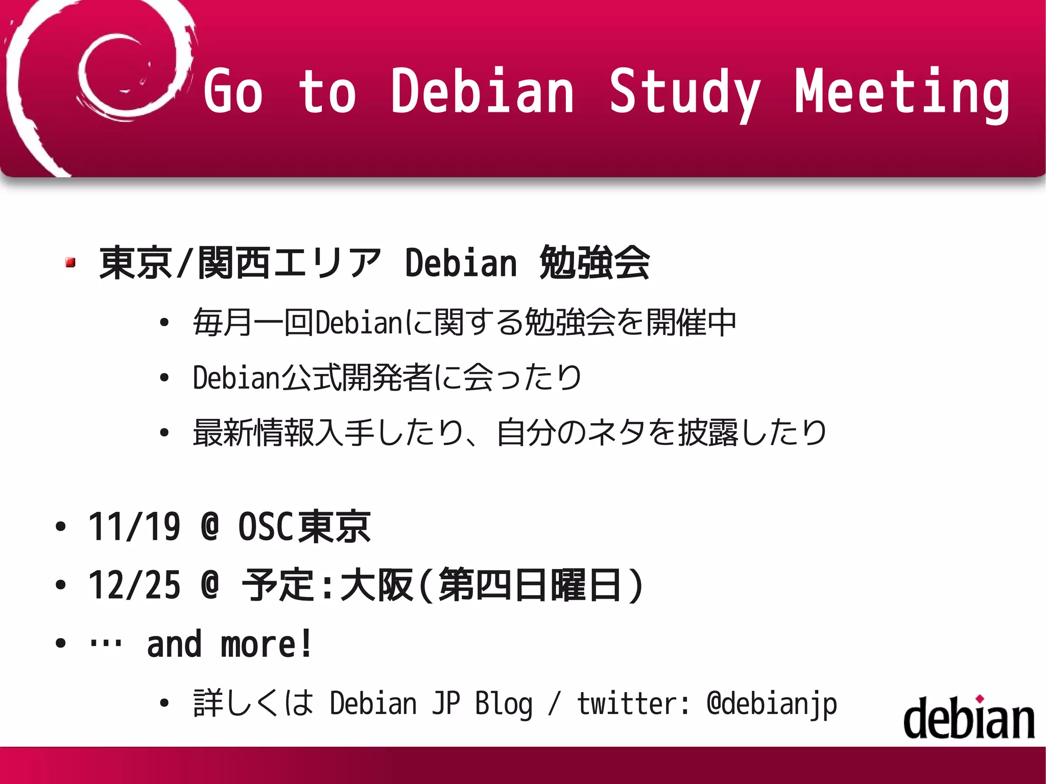 Go to Debian Study Meeting
東京/関西エリア Debian 勉強会
●
毎月一回Debianに関する勉強会を開催中
●
Debian公式開発者に会ったり
●
最新情報入手したり、自分のネタを披露したり
●
11/19 @ OSC東京
●
12/25 @ 予定:大阪(第四日曜日)
●
… and more!
●
詳しくは Debian JP Blog / twitter: @debianjp
 