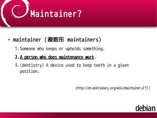 Maintainer?
maintainer (複数形 maintainers)
1.Someone who keeps or upholds something.
2.2.A person who does maintenance workA person who does maintenance work.
3.(dentistry) A device used to keep teeth in a given
position.
(http://en.wiktionary.org/wiki/maintainerより)
 